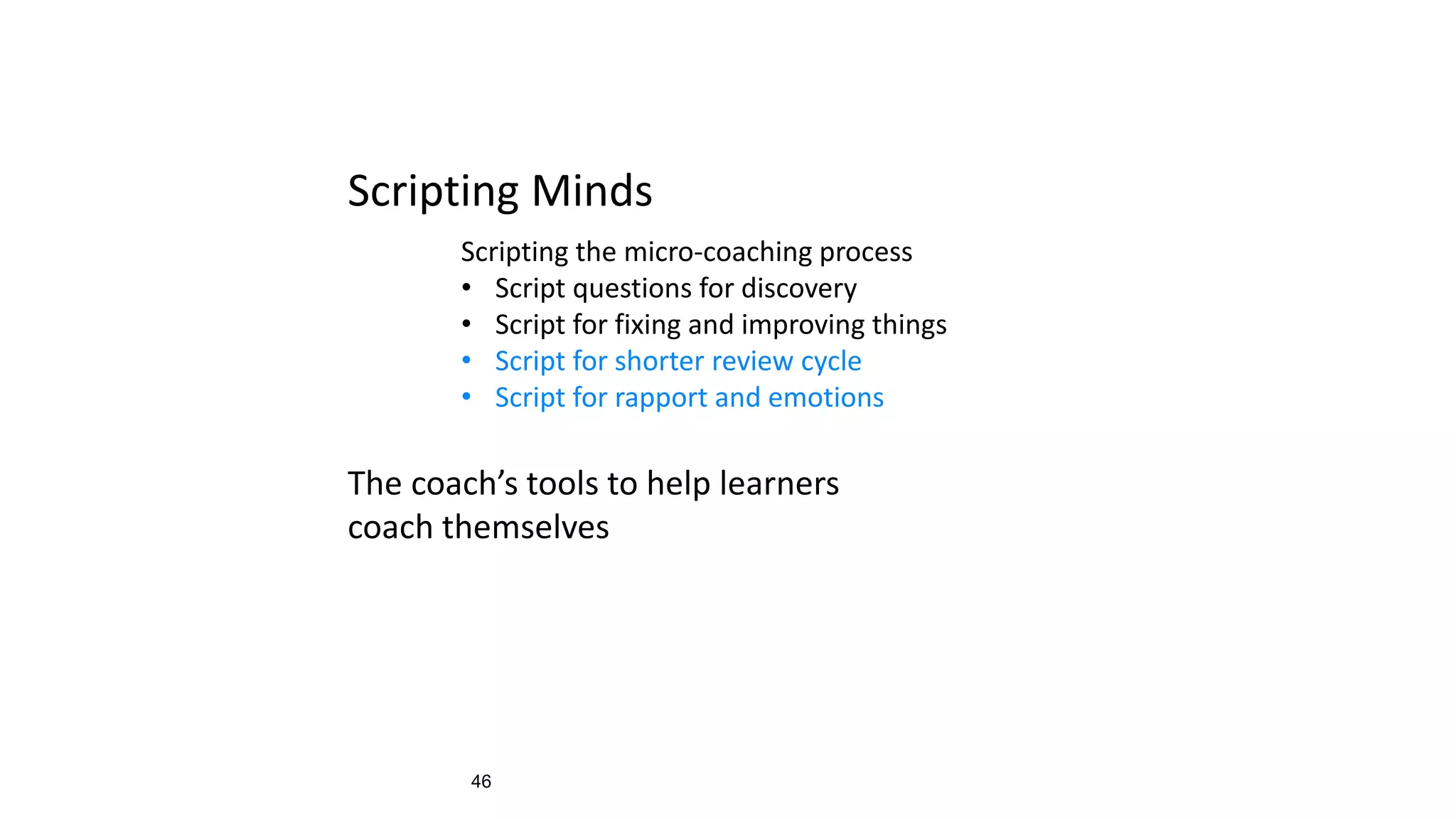 46
Scripting Minds
Scripting the micro-coaching process
• Script questions for discovery
• Script for fixing and improving things
• Script for shorter review cycle
• Script for rapport and emotions
The coach’s tools to help learners
coach themselves
 