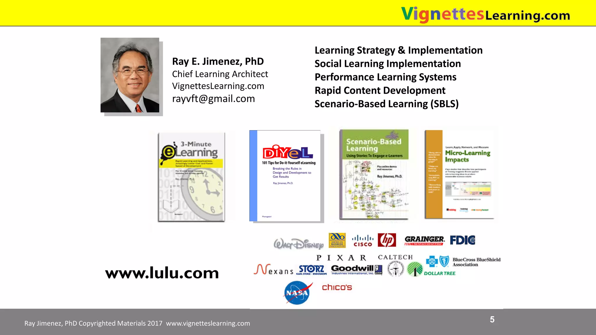 Ray Jimenez, PhD Copyrighted Materials 2017 www.vignetteslearning.com 5
Ray E. Jimenez, PhD
Chief Learning Architect
VignettesLearning.com
rayvft@gmail.com
Learning Strategy & Implementation
Social Learning Implementation
Performance Learning Systems
Rapid Content Development
Scenario-Based Learning (SBLS)
Available Free Download
www.TrainingPayback.comwww.lulu.com
 