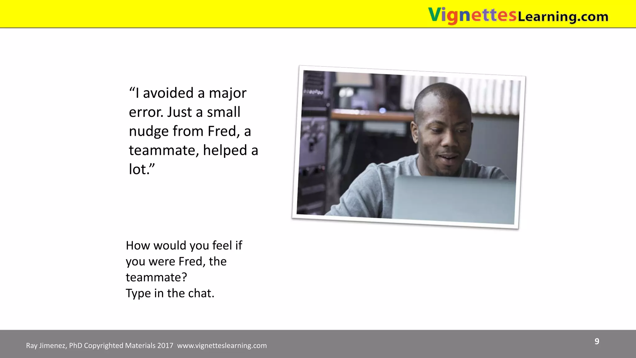 Ray Jimenez, PhD Copyrighted Materials 2017 www.vignetteslearning.com 9
“I avoided a major
error. Just a small
nudge from Fred, a
teammate, helped a
lot.”
How would you feel if
you were Fred, the
teammate?
Type in the chat.
 