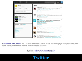 Ce célèbre petit oiseau est un outil de réseau social et de microblogage indispensable pour
votre veille personnelle ou vos démarches de curation.

                             Tutoriel : http://www.slideshare.net



                                     Twitter
 
