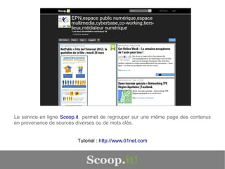 Le service en ligne Scoop.it permet de regrouper sur une même page des contenus
en provenance de sources diverses ou de mots clés.


                         Tutoriel : http://www.01net.com



                             Scoop.it!
 