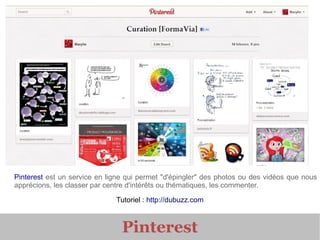 Pinterest est un service en ligne qui permet "d'épingler" des photos ou des vidéos que nous
apprécions, les classer par centre d'intérêts ou thématiques, les commenter.

                              Tutoriel : http://dubuzz.com



                                Pinterest
 