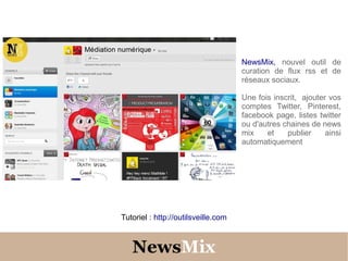 NewsMix, nouvel outil de
                                     curation de flux rss et de
                                     réseaux sociaux.

                                     Une fois inscrit, ajouter vos
                                     comptes Twitter, Pinterest,
                                     facebook page, listes twitter
                                     ou d'autres chaines de news
                                     mix    et    publier     ainsi
                                     automatiquement




Tutoriel : http://outilsveille.com



   NewsMix
 