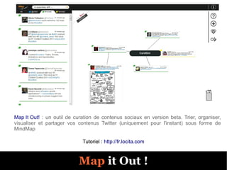 Map It Out! : un outil de curation de contenus sociaux en version beta. Trier, organiser,
visualiser et partager vos contenus Twitter (uniquement pour l'instant) sous forme de
MindMap

                             Tutoriel : http://fr.locita.com



                           Map it Out !
 
