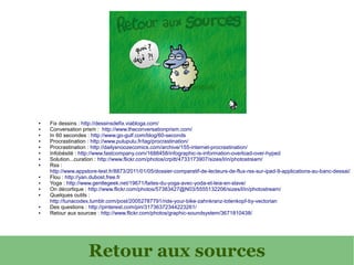 ●   Fix dessins : http://dessinsdefix.viabloga.com/
●   Conversation prism : http://www.theconversationprism.com/
●   In 60 secondes : http://www.go-gulf.com/blog/60-seconds
●   Procrastination : http://www.pulupulu.fr/tag/procrastination/
●   Procrastination : http://dailysnoozecomics.com/archive/155-internet-procrastination/
●   Infobésité : http://www.fastcompany.com/1688458/infographic-is-information-overload-over-hyped
●   Solution...curation : http://www.flickr.com/photos/crpitt/4733173907/sizes/l/in/photostream/
●   Rss :
    http://www.appstore-test.fr/8873/2011/01/05/dossier-comparatif-de-lecteurs-de-flux-rss-sur-ipad-9-applications-au-banc-dessai/
●   Flou : http://yan.dubost.free.fr
●   Yoga : http://www.gentlegeek.net/19671/faites-du-yoga-avec-yoda-et-leia-en-slave/
●   On décortique : http://www.flickr.com/photos/57383427@N03/5555132206/sizes/l/in/photostream/
●   Quelques outils :
    http://tunacodex.tumblr.com/post/20052787791/ride-your-bike-zahnkranz-totenkopf-by-vectorian
●   Des questions : http://pinterest.com/pin/31736372344223261/
●   Retour aux sources : http://www.flickr.com/photos/graphic-soundsystem/3671810438/




                    Retour aux sources
 