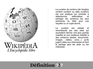 La curation de contenu (de l'anglais
          content curation ou data curation)
          est une pratique qui consiste à
          sélectionner,    éditorialiser    et
          partager les contenus les plus
          pertinents du Web pour une
          requête ou un sujet donné.

          La curation est utilisée et
          revendiquée par des sites qui
          souhaitent donner une plus grande
          visibilité et une meilleure lisibilité à
          des contenus (textes, documents,
          images, vidéos, sons...) qu'ils
          jugent utiles aux internautes et dont
          le partage peut les aider ou les
          intéresser.




Définition ?!?
 
