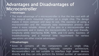 Advantages and Disadvantages of
Microcontroller
Advantages
• The main advantage of a microcontroller is that the low cost with all
the integral parts mounted together on a single chip. The design
makes it more compact and easy to use. The easiness of using a
microcontroller and the relatively easy maintenance process also
make it more reliable. Almost all the pins in a microcontroller are
programmable and it makes the microcontroller a lot user-friendly.
Simplicity while interfacing ROM, RAM, and I/O ports. Easiness of
troubleshooting and a minimal time requirement for various
operations are other crucial advantages.
Disadvantages
• Since it contains all the components on a single chip,
microcontrollers are having relatively complex architecture.
Microcontrollers are not suitable to interface high power devices
directly and they can only perform the limited number of operations
 