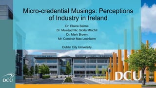 Micro-credential Musings: Perceptions
of Industry in Ireland
Dr. Elaine Beirne
Dr. Mairéad Nic Giolla Mhichíl
Dr. Mark Brown
Mr. Conchúr Mac Lochlainn
Dublin City University
 