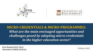 MICRO-CREDENTIALS & MICRO-PROGRAMMES:
What are the main envisaged opportunities and
challenges posed by adopting micro-credentials
in the higher education sector?
30 March 2022
Prof. Romiță IUCU, Ph.D.
Alexandru CARȚIȘ, Ph.D.(c)
 