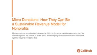 Micro Donations: How They Can Be
a Sustainable Revenue Model for
Nonproﬁts
Micro donations (contributions between $0.25 to $25) can be a viable revenue model. Yet,
many nonproﬁts are unable to make micro donation programs sustainable and consistent.
We ﬁnd ways to overcome this.
 