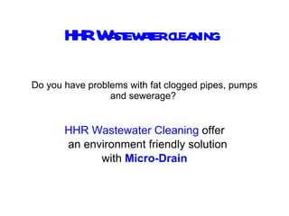 Do you have problems with fat clogged pipes, pumps and sewerage?  HHR   Wastewater Cleaning  offer an environment friendly solution with  Micro-Drain HHR Wastewater cleaning 
