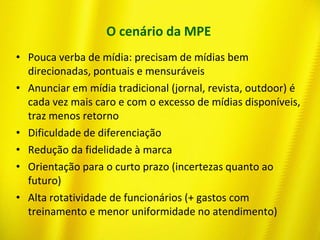 O cenário da MPE
• Pouca verba de mídia: precisam de mídias bem
direcionadas, pontuais e mensuráveis
• Anunciar em mídia tradicional (jornal, revista, outdoor) é
cada vez mais caro e com o excesso de mídias disponíveis,
traz menos retorno
• Dificuldade de diferenciação
• Redução da fidelidade à marca
• Orientação para o curto prazo (incertezas quanto ao
futuro)
• Alta rotatividade de funcionários (+ gastos com
treinamento e menor uniformidade no atendimento)
 