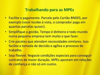 Trabalhando para as MPEs
• Facilite o pagamento. Parcele pelo Cartão BNDES, por
exemplo (você recebe à vista, o comprador paga em
quantas parcelas quiser).
• Simplifique a gestão. Tempo é dinheiro e todo mundo
numa pequena empresa tem muito o que fazer.
• Crie pacotes que atendam necessidades similares. Isso
facilita a tomada de decisão e agiliza o processo de
trabalho.
• Seja flexível. Negocie condições especiais para conseguir
contratos de maior duração. MPEs apostam em relações
de confiança e não só em custos.
 
