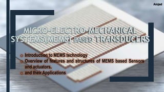 MICRO-ELECTRO-MECHANICAL
SYSTEMS(MEMS) BASED TRANSDUCERS
o Introduction to MEMS technology
o Overview of features and structures of MEMS based Sensors
and actuators.
o and their Applications
Amjad
 