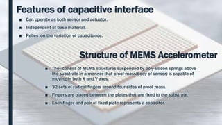 Features of capacitive interface
■ Can operate as both sensor and actuator.
■ Independent of base material.
■ Relies on the variation of capacitance.
Structure of MEMS Accelerometer
■ They consist of MEMS structures suspended by poly-silicon springs above
the substrate in a manner that proof mass(body of sensor) is capable of
moving in both X and Y axes.
■ 32 sets of radical fingers around four sides of proof mass.
■ Fingers are placed between the plates that are fixed to the substrate.
■ Each finger and pair of fixed plate represents a capacitor.
 