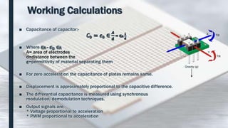 Working Calculations
■ Capacitance of capacitor:-
■ Where =
A= area of electrodes
d=distance between the
=permittivity of material separating them
■ For zero acceleration the capacitance of plates remains same.
■ Displacement is approximately proportional to the capacitive difference.
■ The differential capacitance is measured using synchronous
modulation/demodulation techniques.
■ Output signals are;
* Voltage proportional to acceleration
* PWM proportional to acceleration
 