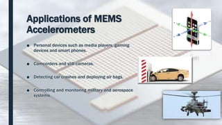 Applications of MEMS
Accelerometers
■ Personal devices such as media players, gaming
devices and smart phones.
■ Camcorders and still cameras.
■ Detecting car crashes and deploying air bags.
■ Controlling and monitoring military and aerospace
systems.
 