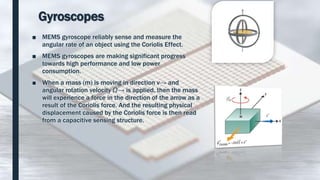 Gyroscopes
■ MEMS gyroscope reliably sense and measure the
angular rate of an object using the Coriolis Effect.
■ MEMS gyroscopes are making significant progress
towards high performance and low power
consumption.
■ When a mass (m) is moving in direction v→ and
angular rotation velocity Ω→ is applied, then the mass
will experience a force in the direction of the arrow as a
result of the Coriolis force. And the resulting physical
displacement caused by the Coriolis force is then read
from a capacitive sensing structure.
 