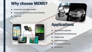 Why choose MEMS?
■ Small size and light weight.
■ Enhanced performance and reliability.
■ Low cost
Applications
■ Automotive systems
■ Automated manufacturing
■ Health care
■ Instrumentation
■ Consumer products
■ Aerospace
 