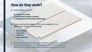 How do they work?
■ Input samples may be:
a) motion of a solid
b) pressurized liquids or gases,
c) biological and chemical substances.
■ Major sensing technologies that can be applied in the
MEMS form include the following:
• piezoresistive
• capacitive
• resonant
• thermoelectric
■ Piezoresistive sensors dominate pressure, acceleration, and force
applications. Typically, four piezoresistors are connected into a
Wheatstone bridge configuration to reduce temperature errors.
 
