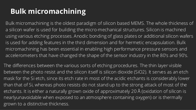Bulk micromachining
Bulk micromachining is the oldest paradigm of silicon based MEMS. The whole thickness of
a silicon wafer is used for building the micro-mechanical structures. Silicon is machined
using various etching processes. Anodic bonding of glass plates or additional silicon wafers
is used for adding features in the third dimension and for hermetic encapsulation. Bulk
micromachining has been essential in enabling high performance pressure sensors and
accelerometers that have changed the shape of the sensor industry in the 80's and 90's.


The differences between the various sorts of etching procedures. The thin layer visible
between the photo resist and the silicon itself is silicon dioxide (SiO2). It serves as an etch
mask for the Si etch, since its etch rate in most of the acidic etchants is considerably lower
than that of Si, whereas photo resists do not stand up to the strong attack of most of the
etchants. It is either a naturally grown oxide of approximately 20 Å (oxidation of silicon is
nearlyunavoidable when exposed to an atmosphere containing oxygen) or is thermally
grown to a distinctive thickness.
 