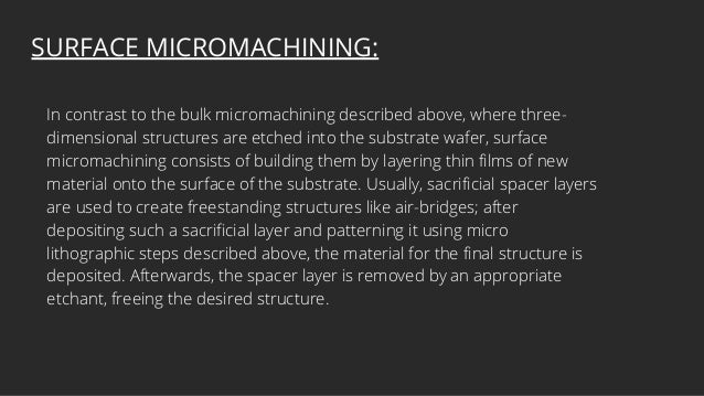 SURFACE MICROMACHINING:
In contrast to the bulk micromachining described above, where three-
dimensional structures are etched into the substrate wafer, surface
micromachining consists of building them by layering thin films of new
material onto the surface of the substrate. Usually, sacrificial spacer layers
are used to create freestanding structures like air-bridges; after
depositing such a sacrificial layer and patterning it using micro
lithographic steps described above, the material for the final structure is
deposited. Afterwards, the spacer layer is removed by an appropriate
etchant, freeing the desired structure.
 