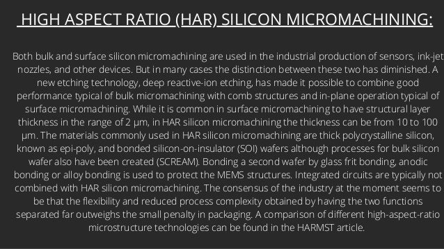 HIGH ASPECT RATIO (HAR) SILICON MICROMACHINING:
Both bulk and surface silicon micromachining are used in the industrial production of sensors, ink-jet
nozzles, and other devices. But in many cases the distinction between these two has diminished. A
new etching technology, deep reactive-ion etching, has made it possible to combine good
performance typical of bulk micromachining with comb structures and in-plane operation typical of
surface micromachining. While it is common in surface micromachining to have structural layer
thickness in the range of 2 µm, in HAR silicon micromachining the thickness can be from 10 to 100
µm. The materials commonly used in HAR silicon micromachining are thick polycrystalline silicon,
known as epi-poly, and bonded silicon-on-insulator (SOI) wafers although processes for bulk silicon
wafer also have been created (SCREAM). Bonding a second wafer by glass frit bonding, anodic
bonding or alloy bonding is used to protect the MEMS structures. Integrated circuits are typically not
combined with HAR silicon micromachining. The consensus of the industry at the moment seems to
be that the flexibility and reduced process complexity obtained by having the two functions
separated far outweighs the small penalty in packaging. A comparison of different high-aspect-ratio
microstructure technologies can be found in the HARMST article.
 
