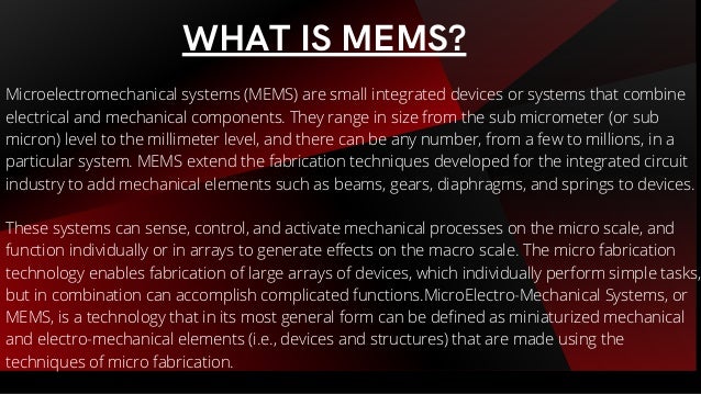 Microelectromechanical systems (MEMS) are small integrated devices or systems that combine
electrical and mechanical components. They range in size from the sub micrometer (or sub
micron) level to the millimeter level, and there can be any number, from a few to millions, in a
particular system. MEMS extend the fabrication techniques developed for the integrated circuit
industry to add mechanical elements such as beams, gears, diaphragms, and springs to devices.
These systems can sense, control, and activate mechanical processes on the micro scale, and
function individually or in arrays to generate effects on the macro scale. The micro fabrication
technology enables fabrication of large arrays of devices, which individually perform simple tasks,
but in combination can accomplish complicated functions.MicroElectro-Mechanical Systems, or
MEMS, is a technology that in its most general form can be defined as miniaturized mechanical
and electro-mechanical elements (i.e., devices and structures) that are made using the
techniques of micro fabrication.
WHAT IS MEMS?
 