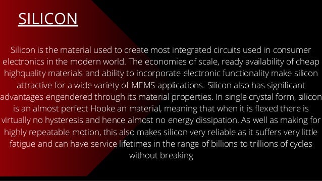 SILICON
Silicon is the material used to create most integrated circuits used in consumer
electronics in the modern world. The economies of scale, ready availability of cheap
highquality materials and ability to incorporate electronic functionality make silicon
attractive for a wide variety of MEMS applications. Silicon also has significant
advantages engendered through its material properties. In single crystal form, silicon
is an almost perfect Hooke an material, meaning that when it is flexed there is
virtually no hysteresis and hence almost no energy dissipation. As well as making for
highly repeatable motion, this also makes silicon very reliable as it suffers very little
fatigue and can have service lifetimes in the range of billions to trillions of cycles
without breaking
 