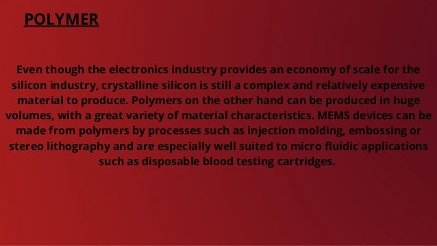 POLYMER
Even though the electronics industry provides an economy of scale for the
silicon industry, crystalline silicon is still a complex and relatively expensive
material to produce. Polymers on the other hand can be produced in huge
volumes, with a great variety of material characteristics. MEMS devices can be
made from polymers by processes such as injection molding, embossing or
stereo lithography and are especially well suited to micro fluidic applications
such as disposable blood testing cartridges.
 