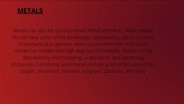 7 out of 7
100%
7 million
METALS
Metals can also be used to create MEMS elements. While metals
do not have some of the advantages displayed by silicon in terms
of mechanical properties, when used within their limitations,
metals can exhibit very high degrees of reliability. Metals can be
deposited by electroplating, evaporation, and sputtering
processes. Commonly used metals include gold, nickel, aluminum,
copper, chromium, titanium, tungsten, platinum, and silver.
 