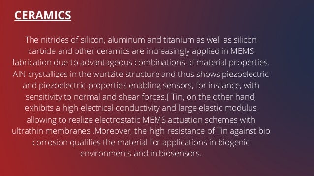 CERAMICS
The nitrides of silicon, aluminum and titanium as well as silicon
carbide and other ceramics are increasingly applied in MEMS
fabrication due to advantageous combinations of material properties.
AlN crystallizes in the wurtzite structure and thus shows piezoelectric
and piezoelectric properties enabling sensors, for instance, with
sensitivity to normal and shear forces.[ Tin, on the other hand,
exhibits a high electrical conductivity and large elastic modulus
allowing to realize electrostatic MEMS actuation schemes with
ultrathin membranes .Moreover, the high resistance of Tin against bio
corrosion qualifies the material for applications in biogenic
environments and in biosensors.
 