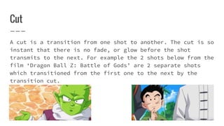 Cut
A cut is a transition from one shot to another. The cut is so
instant that there is no fade, or glow before the shot
transmits to the next. For example the 2 shots below from the
film ‘Dragon Ball Z: Battle of Gods’ are 2 separate shots
which transitioned from the first one to the next by the
transition cut.
 