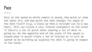 Pace
Pace is the speed on which camera is moved, how quick or slow
the shots are, and how quick the shot changes its angle or
the shot itself (e.g. a close up then a straight cut to a two
shot). This can create a very intense atmosphere to the scene
if there's a lot of quick shots showing a lot of what is
going on. On the opposite end of the scale if the speed is
slowed down it would create a lot of tension as it will be
seemed to be building up suspense for what is going to happen
in the scene.
 