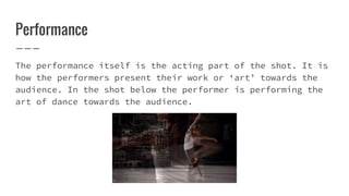 Performance
The performance itself is the acting part of the shot. It is
how the performers present their work or ‘art’ towards the
audience. In the shot below the performer is performing the
art of dance towards the audience.
 