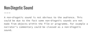 Non-Diegetic Sound
A non-diegetic sound is not obvious to the audience. This
could be due to the fact some non-diegetic sounds are not
made from objects within the film or programme. For example a
narrator's commentary could be classed as a non-diegetic
sound.
 