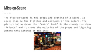 Mise-en-Scene
The mise-en-scene is the props and setting of a scene. It
could also be the lighting and costumes of the actors. The
picture below shows the ‘Central Perk’ in the comedy t.v show
‘Friends’ and it shows the majority of the props and lighting
within this setting of the show.
 