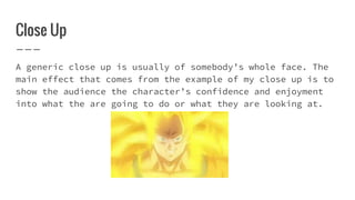 Close Up
A generic close up is usually of somebody’s whole face. The
main effect that comes from the example of my close up is to
show the audience the character’s confidence and enjoyment
into what the are going to do or what they are looking at.
 