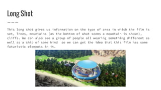 Long Shot
This long shot gives us information on the type of area in which the film is
set, Trees, mountains (as the bottom of what seems a mountain is shown),
cliffs. We can also see a group of people all wearing something different as
well as a ship of some kind so we can get the idea that this film has some
futuristic elements in it.
 