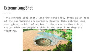 Extreme Long Shot
This extreme long shot, like the long shot, gives us an idea
of the surrounding environment. However this extreme long
shot gives us hint of action in the scene as there is a
crater with two people within it who seem like they are
fighting.
 