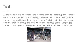 Track
A tracking shot is where the camera man is holding the camera
on a track and it is following someone. This is usually done
to put the audience in a good line of sight of the character
and by them viewing the way they are moving (body language)
to let them have a personal interpretation of the character.
 