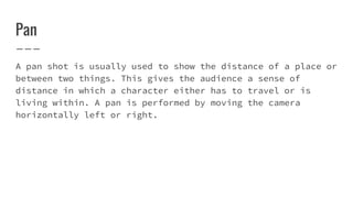 Pan
A pan shot is usually used to show the distance of a place or
between two things. This gives the audience a sense of
distance in which a character either has to travel or is
living within. A pan is performed by moving the camera
horizontally left or right.
 