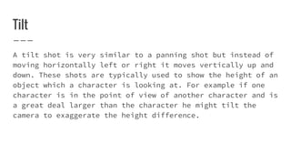 Tilt
A tilt shot is very similar to a panning shot but instead of
moving horizontally left or right it moves vertically up and
down. These shots are typically used to show the height of an
object which a character is looking at. For example if one
character is in the point of view of another character and is
a great deal larger than the character he might tilt the
camera to exaggerate the height difference.
 