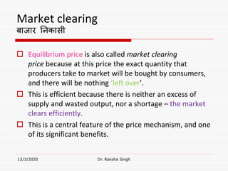 Market clearing
बाजार ननकासी
 Equilibrium price is also called market clearing
price because at this price the exact quantity that
producers take to market will be bought by consumers,
and there will be nothing ‘left over’.
 This is efficient because there is neither an excess of
supply and wasted output, nor a shortage – the market
clears efficiently.
 This is a central feature of the price mechanism, and one
of its significant benefits.
12/3/2020 Dr. Raksha Singh
 