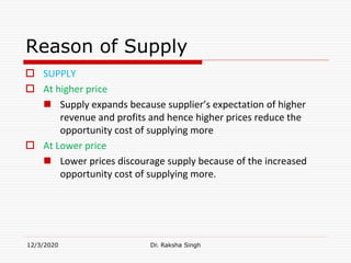 Reason of Supply
 SUPPLY
 At higher price
 Supply expands because supplier’s expectation of higher
revenue and profits and hence higher prices reduce the
opportunity cost of supplying more
 At Lower price
 Lower prices discourage supply because of the increased
opportunity cost of supplying more.
12/3/2020 Dr. Raksha Singh
 