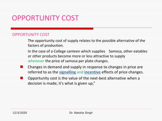 OPPORTUNITY COST
OPPORTUNITY COST
The opportunity cost of supply relates to the possible alternative of the
factors of production.
In the case of a College canteen which supplies Samosa, other eatables
or other products become more or less attractive to supply
whenever the price of samosa per plate changes.
 Changes in demand and supply in response to changes in price are
referred to as the signalling and incentive effects of price changes.
 Opportunity cost is the value of the next-best alternative when a
decision is made; it's what is given up,”
12/3/2020 Dr. Raksha Singh
 