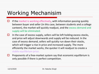 Working Mechanisim
 If the market is working effectively, with information passing quickly
between buyer and seller (in this case, between students and a college
canteen), the market will quickly readjust, and the excess demand and
supply will be eliminated.
 In the case of excess supply, sellers will be left holding excess stocks,
and price will adjust downwards and supply will be reduced. In the
case of excess demand, sellers will quickly run down their stocks,
which will trigger a rise in price and increased supply. The more
efficiently the market works, the quicker it will readjust to create a
stable equilibrium price.
 Proponents of a free-market system say that economic equilibrium is
only possible if there is perfect competition.
12/3/2020 Dr. Raksha Singh
 