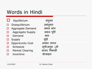 Words in Hindi
 Equilibrium संतुलन
 Disequilibrium असंतुलन
 Aggregate Demand सकल मांग
 Aggregate Supply सकल पूनति
 Demand मांग
 Supply पूनति
 Opportunity Cost अवसर लागत
 Schedule सूची/अनुस ूूची
 Market Clearing बाजार ननकासी
 Incentive प्रोत्साहन
12/3/2020 Dr. Raksha Singh
 
