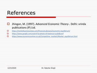 References
 Jhingan, M. (1997). Advanced Economic Theory-. Delhi: vrinda
publications (P) Ltd.
 https://marketbusinessnews.com/financial-glossary/economic-equilibrium/
 https://www.google.com/search?q=photo+of+balance+scale&sxsrf
 https://www.economicsonline.co.uk/Competitive_markets/Market_equilibrium.html
12/3/2020 Dr. Raksha Singh
 