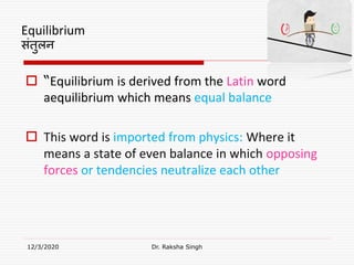Equilibrium
संतुलन
 “Equilibrium is derived from the Latin word
aequilibrium which means equal balance
 This word is imported from physics: Where it
means a state of even balance in which opposing
forces or tendencies neutralize each other
12/3/2020 Dr. Raksha Singh
 